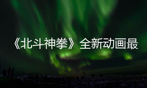 北斗神动画开播拳全新最新正式0日预告月1