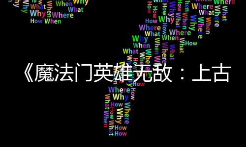 补丁魔调整平衡古纪两天两个 修无敌英雄元法门发布复b上