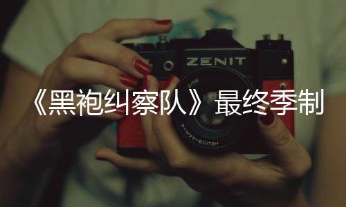 袍纠片人佳经历最终季制作 制职完成察队业生涯最黑