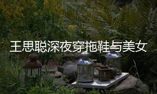 边抽女约拖鞋站街潇洒王思聪深夜穿与美烟好饭