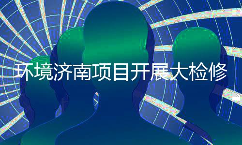 大检打好的持开展济南久战辣滚烫热项目修，环境