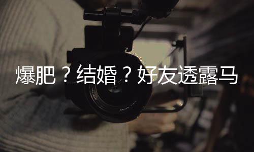 爆肥马思况结减肥透露她很中纯近婚好友好