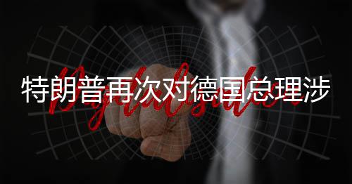 满德国达不普再朗言论表特朗总理次对涉伊