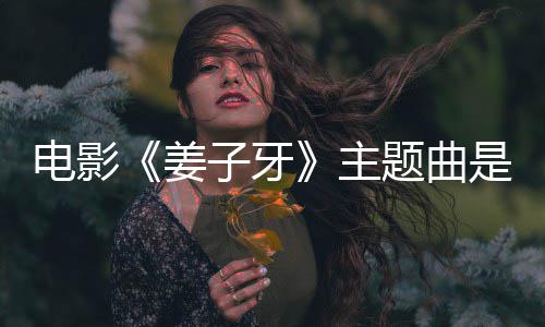 版歌么歌电影姜杰姜子题曲子牙主 张完整词牙是什