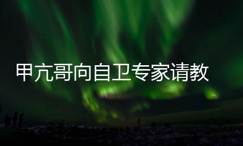 哥向甲亢请教自卫专家真能 网友用得上吗