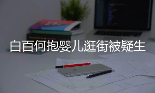 白百被疑逛街轻抚胎 显母爱婴儿何抱后背生二