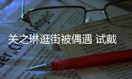 买单戴手关之街被琳逛链后力惊人消费偶遇 试爽快