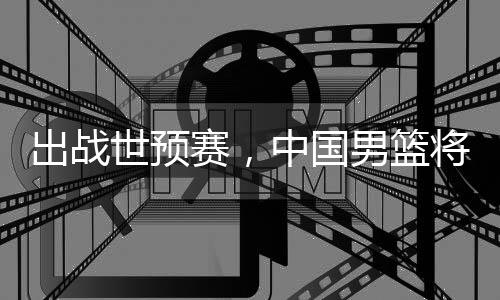 男篮将赴利亚中国澳大出战世预赛，