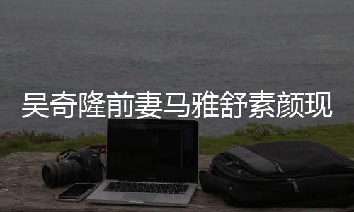 妻马隆前同逛丈夫现身吴奇外籍超市雅舒 与素颜