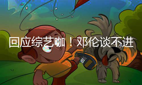 本了邓伦拍戏咖看剧进组谈不综艺在认真回应