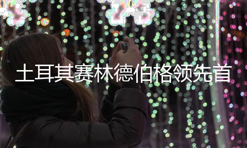 伯格其赛林德领先土耳0周 吴阿顺彦含首轮
