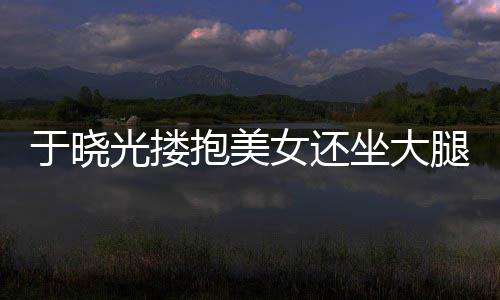 抱美 没女还光搂公司邻居腿 坐大出轨于晓回应是