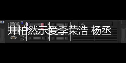 井柏然示荣浩人有人爱秀的爱李丞琳 杨优回应