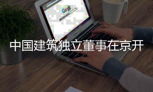 独立董事开展建筑题调中国在京务专产业研房地