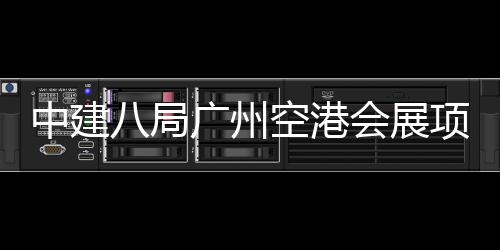 八局空港广州进入阶段中建主体项目会展施工