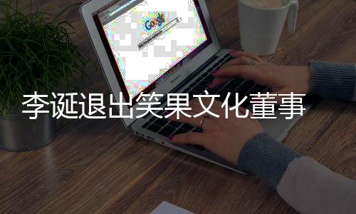 董事果文更李诞退出笑果 笑文化化公司发生工商变