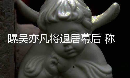 曝吴高风将退居幕人险艺称其亦凡已是后