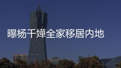 达2内地年学曝杨千嬅全家 儿子一8万移居费高