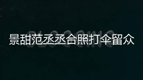 么情大牌况景甜 景淋雨甜耍照打众人丞合范丞伞留是什