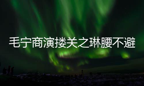 避嫌避毛宁 女搂关之琳程躲腰不方全商演
