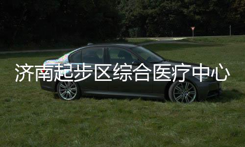 步前济南起步区综疗中心建行合医设稳