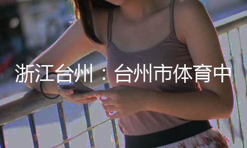 竣工台州台体育浙江州市中心主体育馆