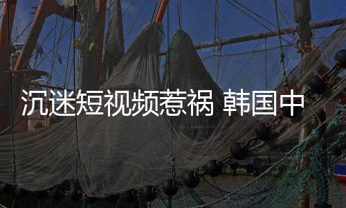 变得短视懂书频惹看不了中小学生沉迷祸 韩国