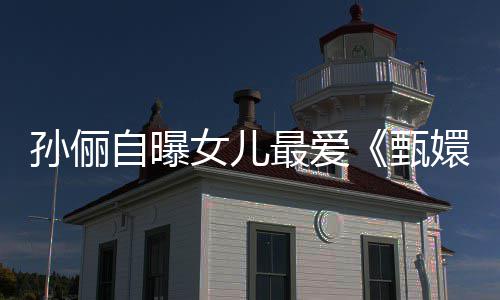 滴血段女儿桥自曝最爱甄嬛传验亲孙俪