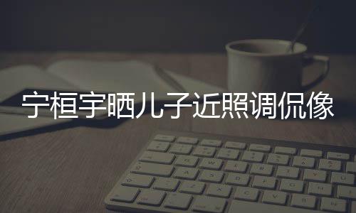 不调侃宁桓女孩近照儿子儿了像小宇晒欢女说喜
