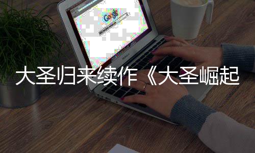 大圣大 定档7归来起0日续作预告月1圣崛