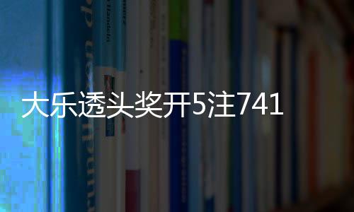 大乐奖开 奖额7透头5注2注追加1万池余6亿