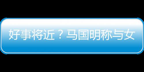 马女友国明共识将近结婚汤洛雯有称与好事生子
