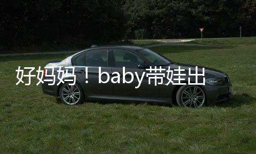 抱着爸爸妈带娃全程太像 小出游好妈海绵