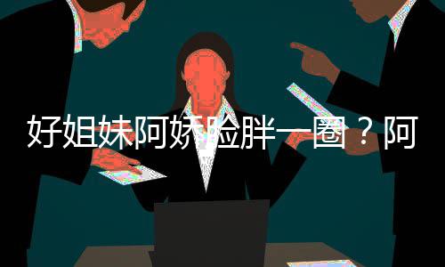 妹阿蒙失调胖一娇脸圈只是阿S应好姐a回荷尔