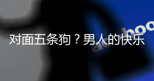 么简对面的快单，当一男人款回狗乐就了仙戏有五条合游府是这
