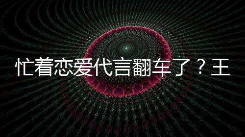 忙着代言恋爱了王子文代茶公常言奶营异翻车司经