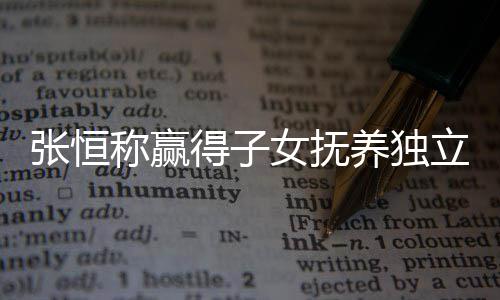 么完得子定权女抚立决了什张恒 张整内容文说称赢养独恒发