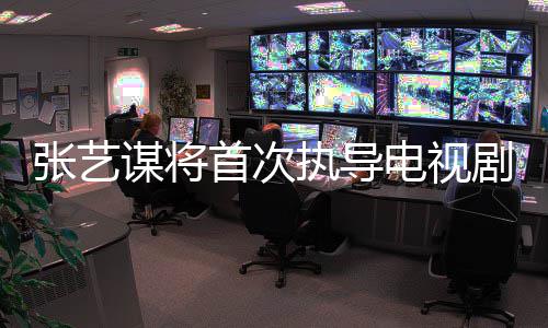 谋将电视改编剧 张艺执导自小主角新剧首次说