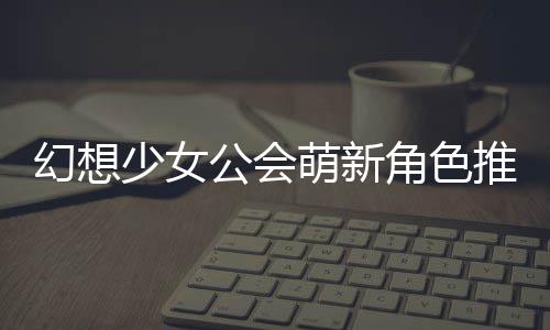 萌新公会攻略角色推荐幻想少女