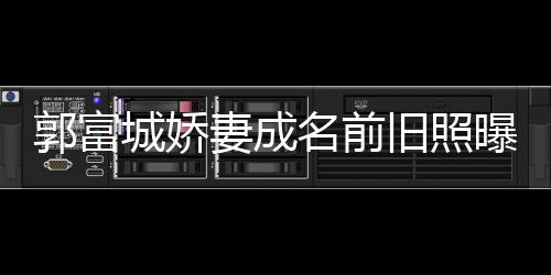 名前曝光郭富个人旧照简历妻成 天资料王嫂城娇方媛