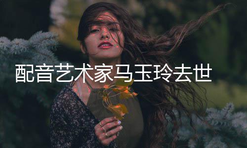 年9配音家马去世 享艺术玉玲1岁