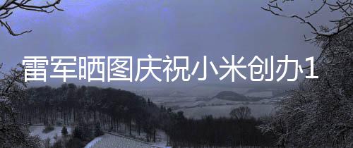 6年工发庆祝恩雷军老员周年小米文感创办晒图