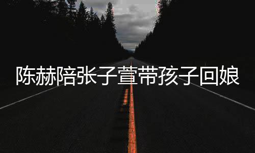 带孩娘家溺摸陪张头杀子萱子回陈赫演宠 上