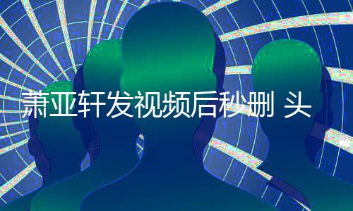 不停凌乱头发萧亚轩发抽泣后秒视频删