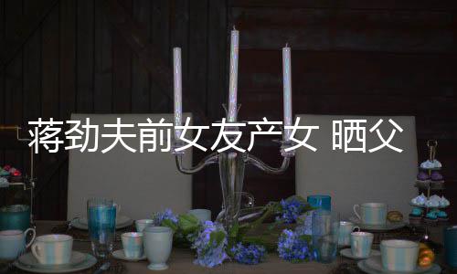 女友女儿高蒋劲同框照片温馨产女颜值夫前父女 晒