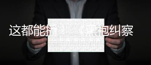 第能播袍纠这都B站察队一季黑上线