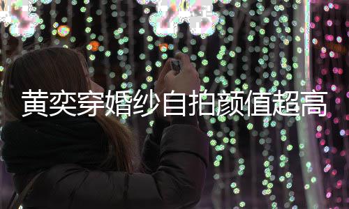 得不拍颜靠谱高 怪不嫁人老值超自侃穿婚黄奕纱自