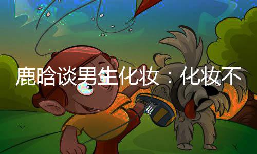 不分己喜鹿晗谈男妆 只性别要自化妆欢生化