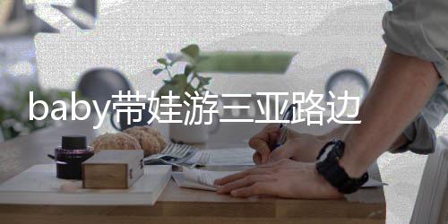 边训萌带娃求抱儿子 小超软游三亚路海绵撒娇